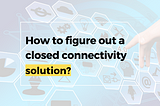 How to figure out a closed connectivity solution?