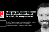 “Accessibility: the race car of innovation. Designing for extreme use cases benefits all, driving value and inclusivity for every customer.” Charlie Triplett. Chalie smiles in the photo.