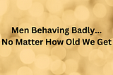 Men Behaving Badly No Matter How Old We Get