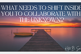 What Needs to Shift Inside You to Collaborate with the Unknown?