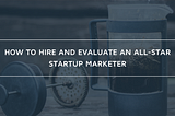 How to Hire and Evaluate an All-Star Startup Marketer: 7 Questions to Consider