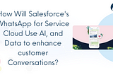 How Will Salesforce’s WhatsApp for Service Cloud Use AI, and Data to Enhance Customer Conversations?