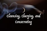 The Three C’s of Witchcraft: Cleansing, Charging, and Consecrating