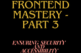 Unlocking Frontend Mastery — Part 3: Ensuring Security and Accessibility