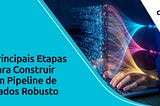 Principais Etapas para Construir um Pipeline de Dados Robusto