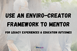 Use an Enviro-Creator Framework to Mentor for Legacy Experiences and Education Outcomes