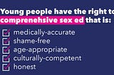 Image Description: Text on a dark blue background stating “Young people have the right to comprehensive sex ed that is: medically-accurate, shame-free, age-appropriate, culturally-competent, honest” with checkboxes listed and checked off.