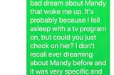 A screenshot of a text that reads, “Hi Patty, I know it’s weird, but I had a very bad dream about Mandy that woke me up. It’s probably because I fell asleep with a tv program on, but could you just check on her? I don’t recall ever dreaming about Mandy before and it was very specific and upsetting.” And a reply text, “Okay!! I’ll get back to you as soon as she replies to me”