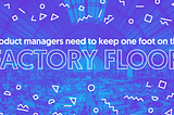 Product managers need to keep one foot on the factory floor.