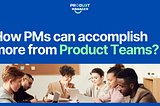 How PMs can accomplish more from Product Teams?
