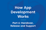 How App Development Works — Part 6: Handover, Release and Support