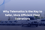 Why Telematics is the Key to Safer, More Efficient Fleet Operations