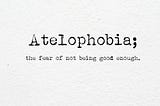 atelophobia the fear of not being good enough, inadeuqate