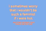 I Sometimes Worry That I Wouldn’t Be Such a Feminist If I Were Hot & Other Thoughts