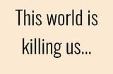 This world is killing us.