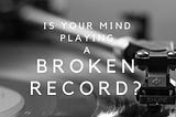 IS YOUR MIND PLAYING LIKE A BROKEN RECORD?