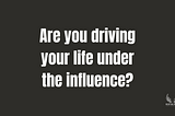 Are you driving your life under the influence?