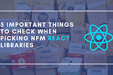 5 Important Things to Check When Picking NPM React Libraries