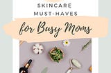 Top Skin Care Products for Busy Moms: Simplify Your Routine, Enhance Your Glow