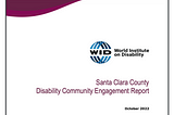A screen shot of the World Institute on Disability report: magenta/maroon border swipe across the top with the WID logo “Santa Clara County Disability Community Engagement Report, October 2022”