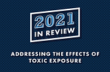 Blue background with text that reads, “2021 In Review: Addressing the Effects of Toxic Exposure”