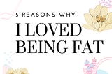 5 Reasons Why I Loved Being Fat