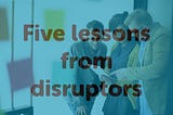 Five lessons I learned interviewing disruptors