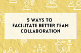 5 ways to facilitate better team collaboration