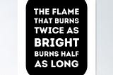 “The flame that burns Twice as bright burns half as long.”
