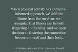 When physical activity has a trauma-informed approach, we shift the blame from the survivor, we recognize that fitness can be both triggering and healing, and we open the door to fostering the connection between oneself and their body. — Cristian Eduardo & Dr. Shobana Powell