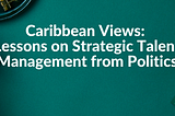 Caribbean Views: Lessons on Strategic Talent Management from Politics