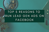 Top 5 Reasons to Run Lead Gen Ads on Facebook