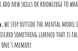 When we learn, we add new skills or knowledge to what we already know. 
 
 When we unlearn, we step outside the mental model in order to choose a different one. We discard something learned that is false or outdated information from one’s memory.