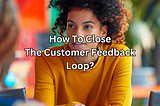 How to close the customer feedback loop?