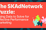 The SKAdNetwork Puzzle: Using Data to Solve for Effective Performance Marketing
