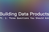 Building Data Products: The Three Questions You Should Ask When Spec’ing Out A Data Product