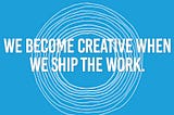 We become creative when we ship the work