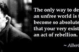 Camus quote: “ The only way to deal with an unfree world is to become so absolutely free that your very existence is an act of rebellion.