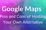 Hosting Your Own Google Maps: Pros and Cons