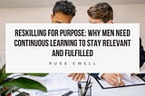 Reskilling for Purpose: Why Men Need Continuous Learning to Stay Relevant and Fulfilled