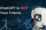 ChatGPT Is Not Your Friend.