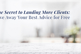 The Secret to Landing More Clients: Give Away Your Best Advice for Free