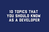 10 Topics That You Should’ve Know as a Developer