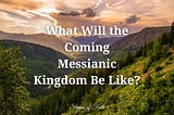 What Will the Coming Messianic Kingdom Be Like?