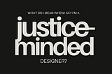 a black background with off white words that say: What do I mean when I say I’m a justice-minded designer?