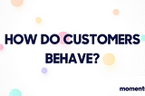 HOW DO CUSTOMERS BEHAVE?