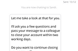 Screenshot of mobile phone, conversation with chatbot “Sandi”. Customer: Please close my monthly saver. Sandi: Let me take a look at that for you. I’ll ask you a few questions and pass your message to a colleague to close your account within two working days. Do you want to continue closing your account? Options: Yes, No.