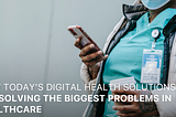 How Today’s Digital Health Solutions Are Solving The Biggest Problems in Healthcare