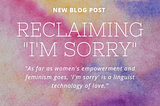 This photo has a pink, purple, and yellow watercolored mosaic background. On top of the background is white text the reads: New Blog Post — Reclaiming “I’m Sorry”- “As far as women’s empowerment and feminism goes, ‘I’m sorry’ is a linguist technology of love.”