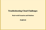Troubleshooting Cloud Challenges: Real-world Scenarios and Solutions- PART-03